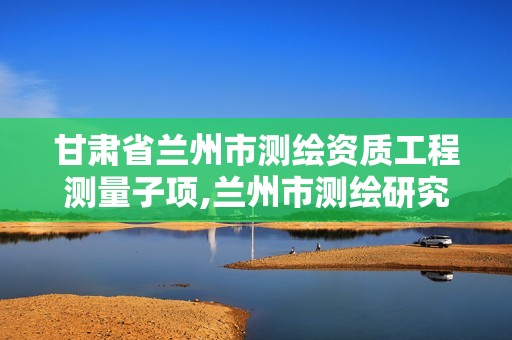 甘肃省兰州市测绘资质工程测量子项,兰州市测绘研究院改企了吗