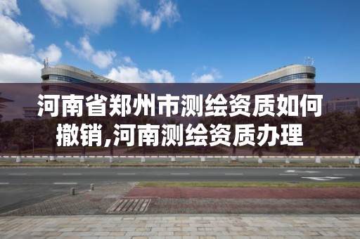 河南省郑州市测绘资质如何撤销,河南测绘资质办理