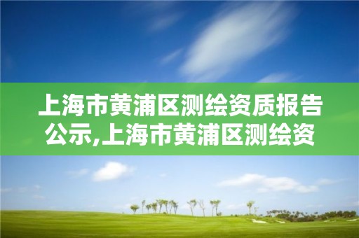 上海市黄浦区测绘资质报告公示,上海市黄浦区测绘资质报告公示时间