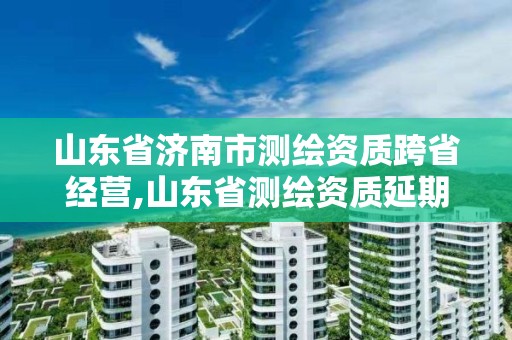 山东省济南市测绘资质跨省经营,山东省测绘资质延期公告