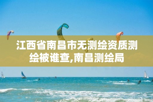 江西省南昌市无测绘资质测绘被谁查,南昌测绘局