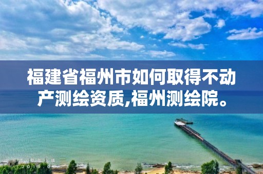 福建省福州市如何取得不动产测绘资质,福州测绘院。