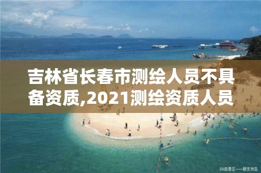 吉林省长春市测绘人员不具备资质,2021测绘资质人员要求