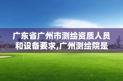 广东省广州市测绘资质人员和设备要求,广州测绘院是什么单位。