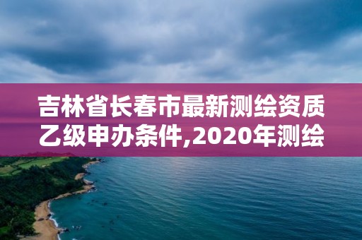 吉林省长春市最新测绘资质乙级申办条件,2020年测绘资质乙级需要什么条件