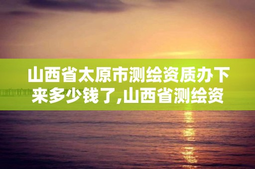 山西省太原市测绘资质办下来多少钱了,山西省测绘资质申请。