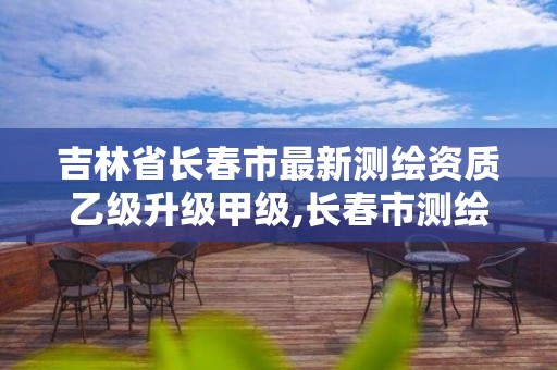 吉林省长春市最新测绘资质乙级升级甲级,长春市测绘院改制