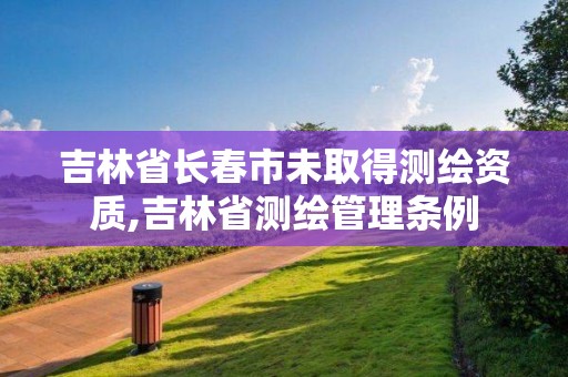 吉林省长春市未取得测绘资质,吉林省测绘管理条例