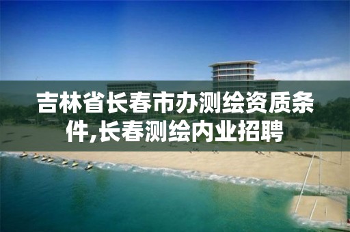 吉林省长春市办测绘资质条件,长春测绘内业招聘