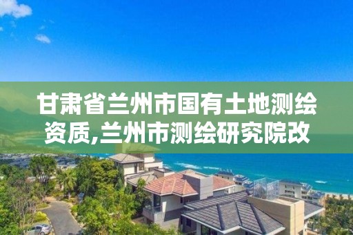 甘肃省兰州市国有土地测绘资质,兰州市测绘研究院改企了吗