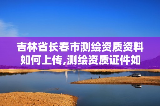 吉林省长春市测绘资质资料如何上传,测绘资质证件如何查询