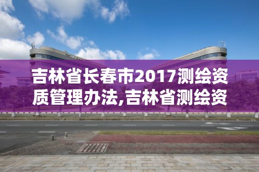 吉林省长春市2017测绘资质管理办法,吉林省测绘资质查询