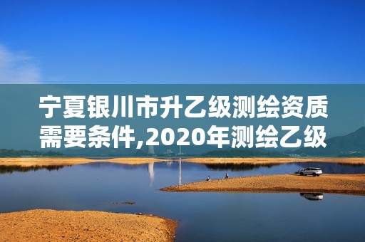 宁夏银川市升乙级测绘资质需要条件,2020年测绘乙级资质申报条件