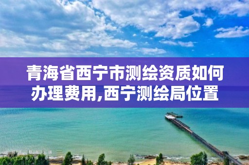 青海省西宁市测绘资质如何办理费用,西宁测绘局位置