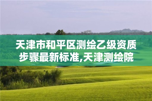 天津市和平区测绘乙级资质步骤最新标准,天津测绘院待遇咋样。