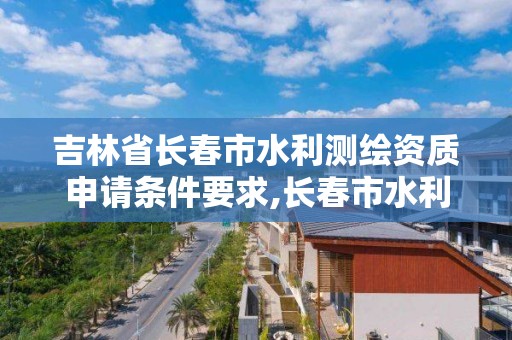 吉林省长春市水利测绘资质申请条件要求,长春市水利工程批文