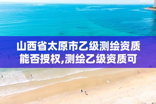 山西省太原市乙级测绘资质能否授权,测绘乙级资质可以承揽业务范围