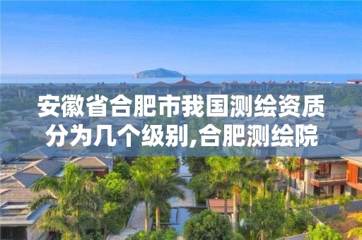 安徽省合肥市我国测绘资质分为几个级别,合肥测绘院是什么单位。