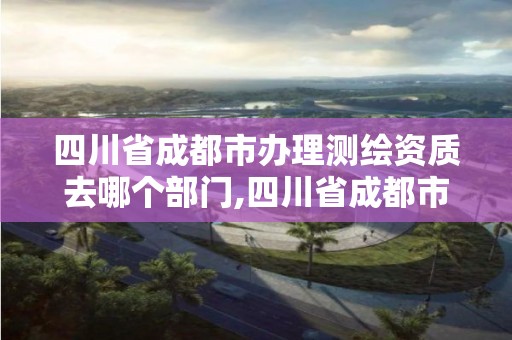 四川省成都市办理测绘资质去哪个部门,四川省成都市办理测绘资质去哪个部门申请。