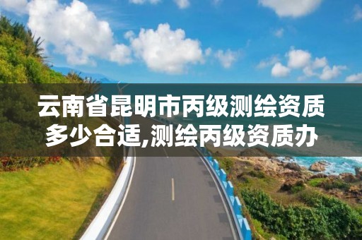 云南省昆明市丙级测绘资质多少合适,测绘丙级资质办理条件