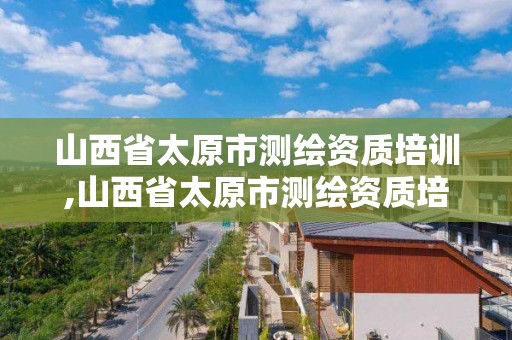 山西省太原市测绘资质培训,山西省太原市测绘资质培训机构名单