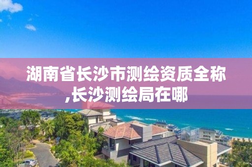 湖南省长沙市测绘资质全称,长沙测绘局在哪