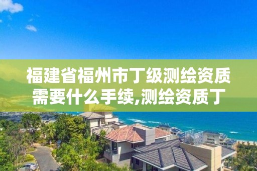 福建省福州市丁级测绘资质需要什么手续,测绘资质丁级是什么意思。