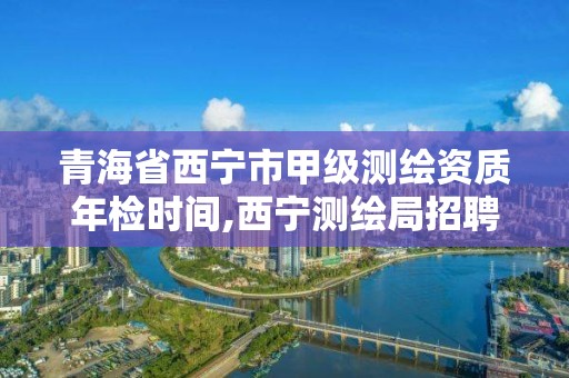 青海省西宁市甲级测绘资质年检时间,西宁测绘局招聘