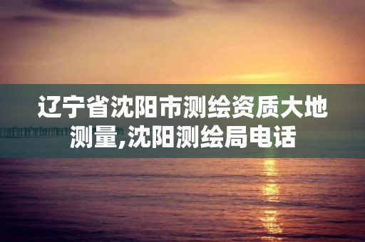 辽宁省沈阳市测绘资质大地测量,沈阳测绘局电话