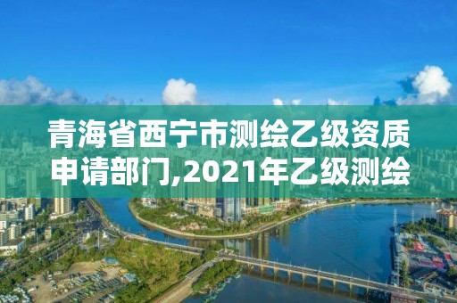 青海省西宁市测绘乙级资质申请部门,2021年乙级测绘资质申报材料