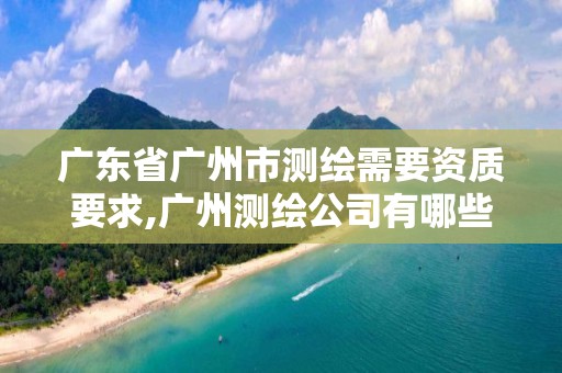 广东省广州市测绘需要资质要求,广州测绘公司有哪些