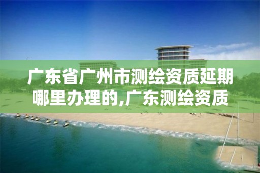 广东省广州市测绘资质延期哪里办理的,广东测绘资质查询