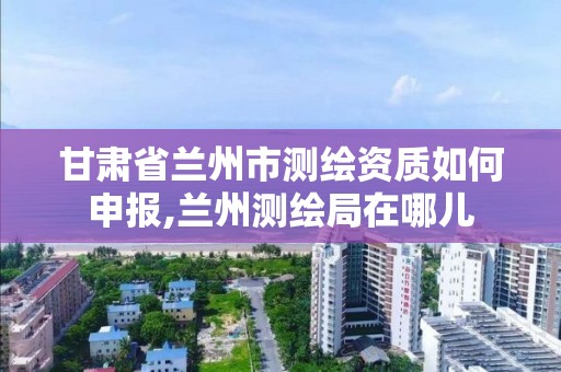 甘肃省兰州市测绘资质如何申报,兰州测绘局在哪儿