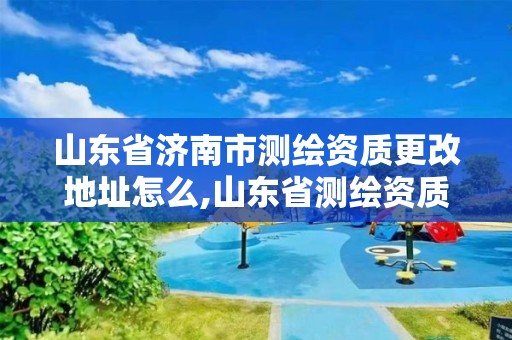 山东省济南市测绘资质更改地址怎么,山东省测绘资质查询