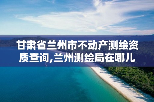 甘肃省兰州市不动产测绘资质查询,兰州测绘局在哪儿。