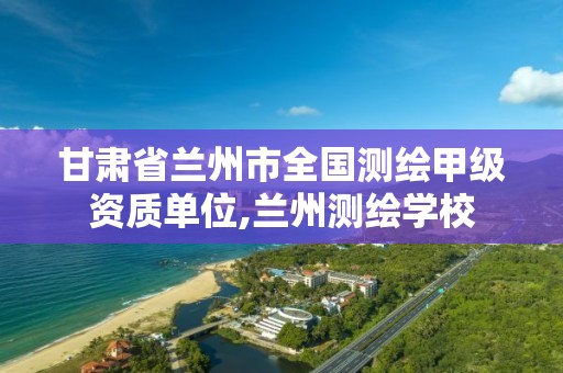 甘肃省兰州市全国测绘甲级资质单位,兰州测绘学校