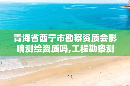 青海省西宁市勘察资质会影响测绘资质吗,工程勘察测绘资质