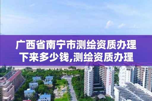 广西省南宁市测绘资质办理下来多少钱,测绘资质办理流程。