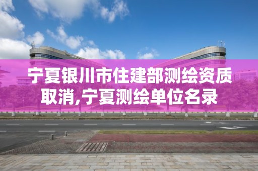 宁夏银川市住建部测绘资质取消,宁夏测绘单位名录