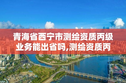 青海省西宁市测绘资质丙级业务能出省吗,测绘资质丙丁级取消时间。