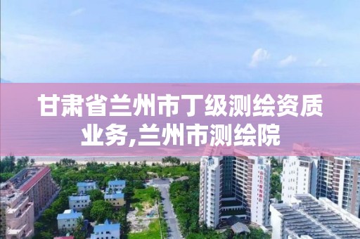 甘肃省兰州市丁级测绘资质业务,兰州市测绘院