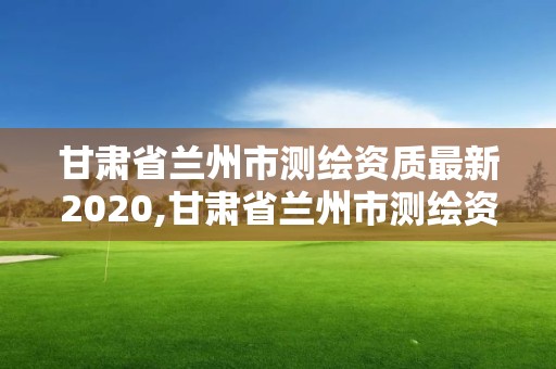 甘肃省兰州市测绘资质最新2020,甘肃省兰州市测绘资质最新2020年查询