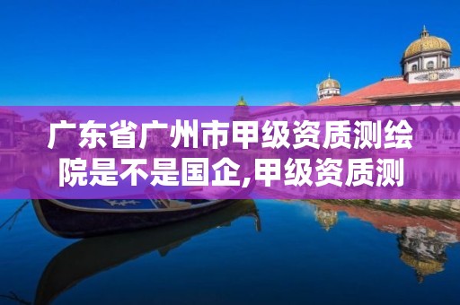 广东省广州市甲级资质测绘院是不是国企,甲级资质测绘公司。