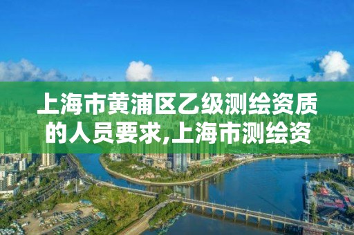 上海市黄浦区乙级测绘资质的人员要求,上海市测绘资质单位名单