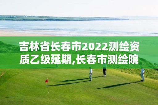 吉林省长春市2022测绘资质乙级延期,长春市测绘院属于什么单位