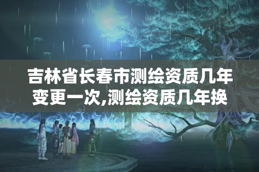 吉林省长春市测绘资质几年变更一次,测绘资质几年换证。