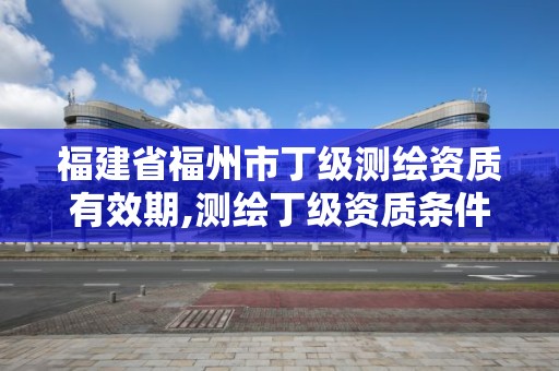 福建省福州市丁级测绘资质有效期,测绘丁级资质条件。