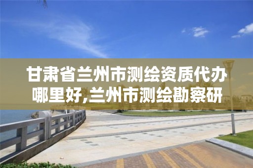 甘肃省兰州市测绘资质代办哪里好,兰州市测绘勘察研究院