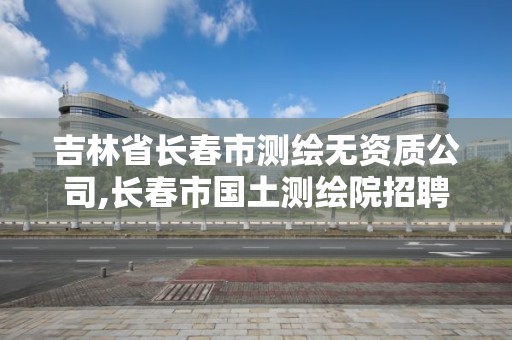 吉林省长春市测绘无资质公司,长春市国土测绘院招聘