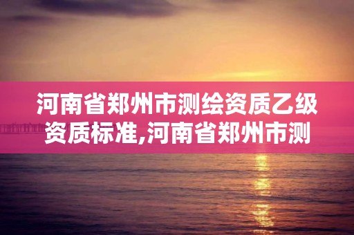 河南省郑州市测绘资质乙级资质标准,河南省郑州市测绘资质乙级资质标准是多少